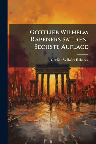 Gottlieb Wilhelm Rabeners Satiren. Sechste Auflage (German Edition)