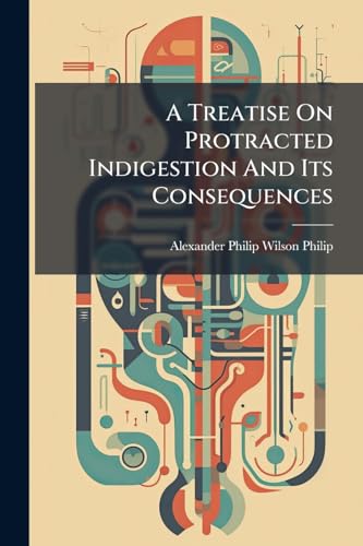 A Treatise On Protracted Indigestion And Its Consequences: Being The Application To The Practical Department Of Medicine Of The Results Of An Inquiry ... The Author On His Retirement From The Medical