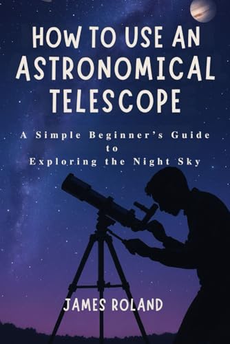 HOW TO USE AN ASTRONOMICAL TELESCOPE: A Simple Beginner’s Guide to Exploring the Night Sky