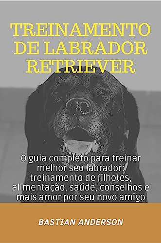 Treinamento de Labrador Retriever: O guia completo para treinar melhor seu labrador: treinamento de filhotes, alimentação, saúde, conselhos e mais amor por seu novo amigo (Portuguese Edition)