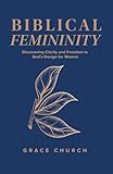 Biblical Femininity: Discovering Clarity and Freedom in God's Design for Women