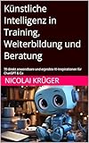 Künstliche Intelligenz in Training, Weiterbildung und Beratung: 70 direkt anwendbare und erprobte KI-Inspirationen für ChatGPT & Co