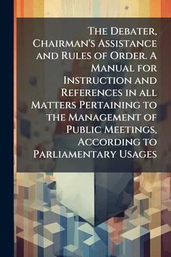 The Debater, Chairman's Assistance and Rules of Order. A Manual for Instruction and References in all Matters Pertaining to the Management of Public Meetings, According to Parliamentary Usages
