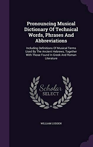 Pronouncing Musical Dictionary Of Technical Words, Phrases And Abbreviations: Including Definitions Of Musical Terms Used By The Ancient Hebrews, ... Those Found In Greek And Roman Literature