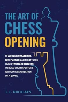 The Art of Chess Opening: 10 Winning Strategies, 100+ Puzzles and Miniatures, Quick Tactical Insights to Build Your Repertoire Without Memorization or a Board