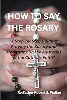 HOW TO SAY THE ROSARY: "A Step-by-Step Guide to Praying the Rosary and Meditating on the Mysteries of the Catholic Faith" B0BTNVFR9F Book Cover