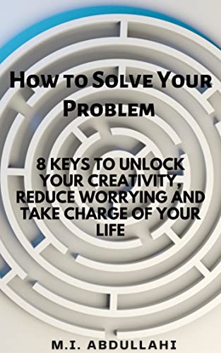 HOW TO SOLVE YOUR PROBLEM : 8 KEYS TO UNLOCK YOUR CREATIVITY, REDUCE WORRYING AND TAKE CHARGE OF YOUR LIFE