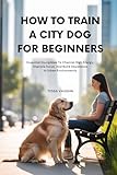 HOW TO TRAIN A CITY DOG FOR BEGINNERS: Essential Disciplines to Channel High Energy, Improve Focus, and Build Obedience in Urban Environments