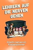 Lehrern auf die Nerven gehen - Das perfekte Geschenk für Weihnachten und Geburtstag für Männer, Frauen und Teenager: Kreativ nerven im Klassenzimmer