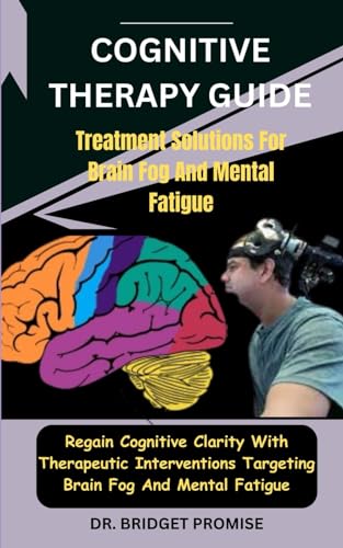 Cognitive THERAPY GUIDE: Treatment Solutions For Brain Fog And Mental Fatigue: Regain Cognitive Clarity With Therapeutic Interventions Targeting Brain Fog And Mental Fatigue