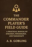 The Commander Player’s Field Guide: A Practical Manual of Strategy, Psychology, and Tablecraft (The Magic (MTG) Theory Compendium (Commander and More!))