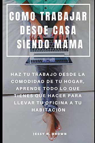 COMO TRABAJAR DESDE CASA SIENDO MAMA : HAZ TU TRABAJO DESDE LA COMODIDAD DE TU HOGAR, APRENDE TODO LO QUE TIENES QUE HACER PARA LLEVAR TU OFICINA A TU HABITACIÓN (Spanish Edition)