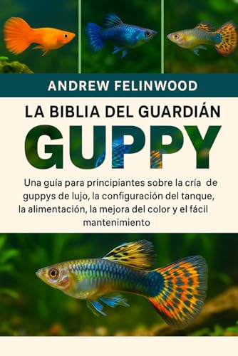 LA BIBLIA DEL GUARDIÁN GUPPY: Una guía para principiantes sobre la cría de guppys de lujo, la configuración del tanque, la alimentación, la mejora del color y el fácil mantenimiento