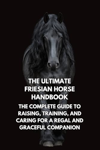 The Ultimate Friesian Horse Handbook: The Complete Guide to Raising, Training, and Caring for a Regal and Graceful Companion
