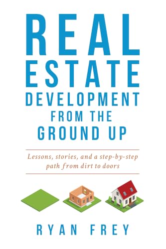 Real Estate Development From The Ground Up: Lessons, stories, and a step-by-step path from dirt to doors