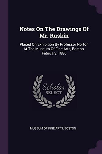 Notes On The Drawings Of Mr. Ruskin: Placed On Exhibition By Professor Norton At The Museum Of Fine Arts, Boston, February, 1880