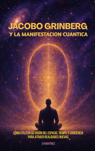 Jacobo Grinberg y la Manifestación Cuántica: Cómo utilizar su visión del espacio, tiempo y conciencia para atraer realidades nuevas