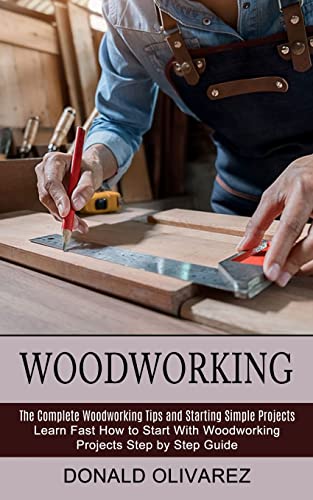 Woodworking: The Complete Woodworking Tips and Starting Simple Projects (Learn Fast How to Start With Woodworking Projects Step by Step Guide)