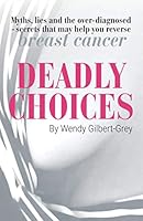 Deadly Choices: Myths, lies and the over-diagnosed – secrets that may help you reverse breast cancer 0648671704 Book Cover