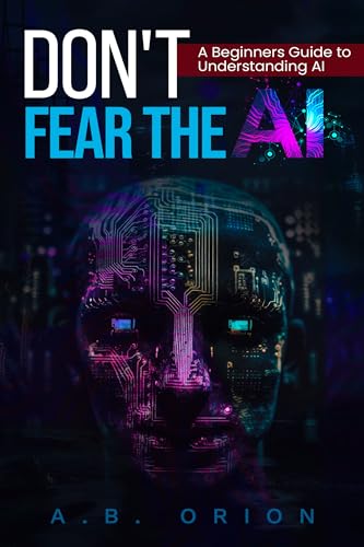 Don't Fear The AI: Unlocking AI's Potential: Easy-to-Understand Guide to