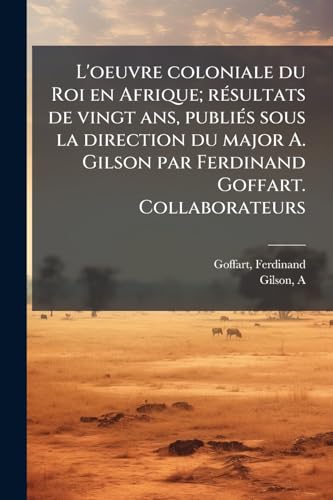 L'oeuvre coloniale du Roi en Afrique; résultats de vingt ans, publiés sous la direction du major A. Gilson par Ferdinand Goffart. Collaborateurs: MM. le professeur Angenot [et al.] (French Edition)