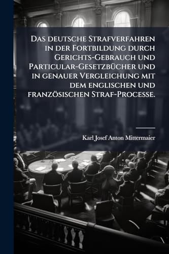 Das deutsche Strafverfahren in der Fortbildung durch Gerichts-Gebrauch und Particular-Gesetzbücher und in genauer Vergleichung mit dem englischen und französischen Straf-Processe. (German Edition)