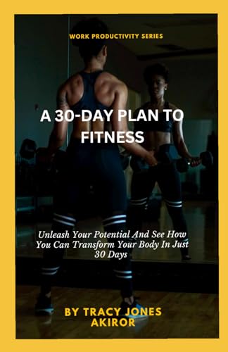 A 30-DAY PLAN TO FITNESS: Unleash Your Potential And See How You Can Transform Your Body In Just 30 Days