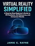  VIRTUAL REALITY SIMPLIFIED: A Step-by-Step Beginner’s Guide to VR Headsets, the Metaverse, and Immersive Worlds
