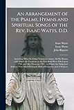  An Arrangement of the Psalms, Hymns and Spiritual Songs of the Rev. Isaac Watts, D.D.: Including (what No Other Volume Contains) All His Hymns With ... and Also Those in 1793 ... to Which Are...