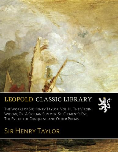 The Works of Sir Henry Taylor; Vol. III; The Virgin Widow; Or, A Sicilian Summer. St. Clement's Eve. The Eve of the Conquest, and Other Poems
