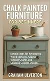 CHALK PAINTED FURNITURE FOR BEGINNERS: Simple Steps for Revamping Wood Surfaces, Adding Vintage Charm, and Creating Custom Designs