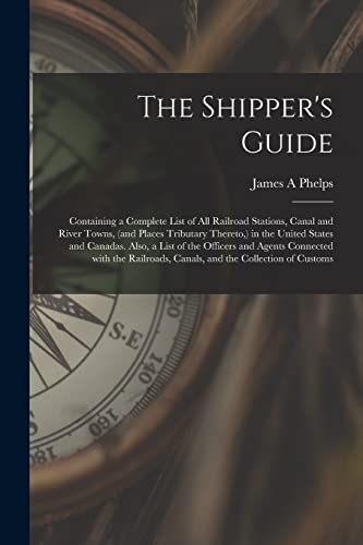 The Shipper's Guide; Containing a Complete List of All Railroad Stations, Canal and River Towns, (and Places Tributary Thereto, ) in the United States ... With the Railroads, Canals, and The...