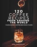 120 Coffee Recipes from Around the World: Making Barista Coffee Creations at Home