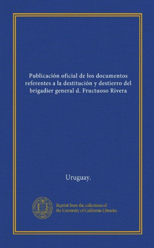 Publicación oficial de los documentos referentes a la destitución y destierro del brigadier general d. Fructuoso Rivera (Spanish Edition)