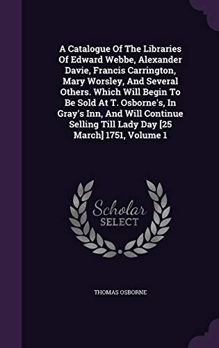 A Catalogue Of The Libraries Of Edward Webbe, Alexander Davie, Francis Carrington, Mary Worsley, And Several Others. Which Will Begin To Be Sold At T. ... Till Lady Day [25 March] 1751, Volume 1