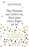 Das Dumme am Leben ist, dass man eines Tages tot ist: Eine Art Anleitung zum Glücklichsein - David Shields