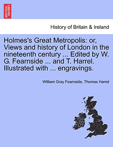 Holmes's Great Metropolis: Or, Views and History of London in the Nineteenth Century ... Edited by W. G. Fearnside ... and T. Harrel. Illustrated with ... Engravings.