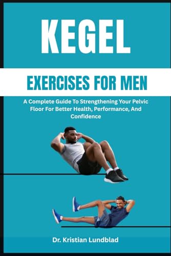 KEGEL EXERCISES FOR MEN: A Complete Guide To Strengthening Your Pelvic Floor For Better Health, Performance, And Confidence
