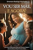 Vou ser mãe, e agora?: Um guia prático para Mães de Primeira Viagem : da Gravidez ao Nascimento e Além (Portuguese Edition) B0F643W16B Book Cover