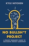 No Bullsh*t Project : A Project Manager's Guide to Successful Project Leadership