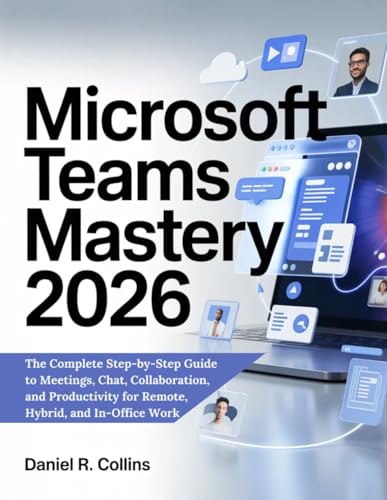 MICROSOFT TEAMS MASTERY 2026: The Complete Step-by-Step Guide to Meetings, Chat, Collaboration, and Productivity for Remote, Hybrid, and In-Office Work