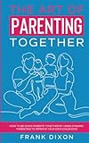 The Art of Parenting Together: How to Be Good Parents Together by Using Dynamic Parenting to Improve Your Kid’s Childhood (The Master Parenting Series)