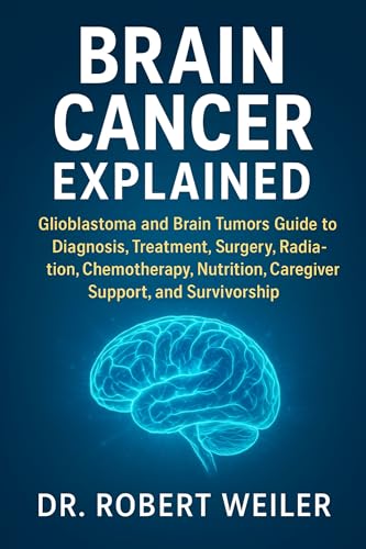 Brain Cancer Explained : Glioblastoma and Brain Tumors Guide to Diagnosis, Treatment, Surgery, Radiation, Chemotherapy, Nutrition, Caregiver Support, and Survivorship