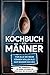 Kochbuch f&uuml;r M&auml;nner: F&uuml;r alle die mehr k&ouml;nnen wollen als nur Wasser kochen - inkl. Benimmregeln - F&uuml;r M&auml;nner, die denken, die K&uuml;che r&auml;umt sich von selbst auf!