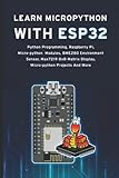  LEARN MICROPYTHON WITH ESP32: Python Programming, Raspberry Pi, Micro-python Modules, Bme280 Environment Sensor, Max7219 8x8 Matrix Display, Micro-python Projects And More
