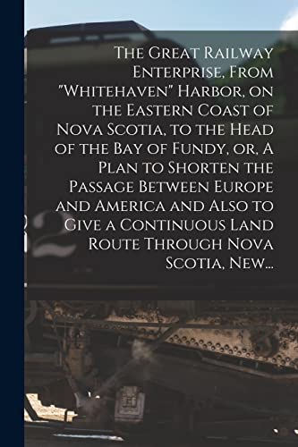 The Great Railway Enterprise, From "Whitehaven" Harbor, on the Eastern Coast of Nova Scotia, to the Head of the Bay of Fundy, or, A Plan to Shorten ... Land Route Through Nova Scotia, New...