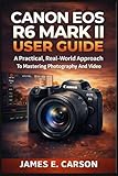 CANON EOS R6 MARK II USER GUIDE: A Practical, Real-World Approach To Mastering Photography And Video