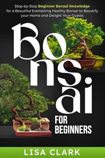 Bonsai For Beginners: Step-by-Step Beginner Bonsai Knowledge for a Beautiful Everlasting Healthy Bonsai to Beautify your Home and Delight Your Guests
