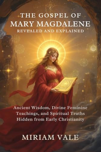 The Gospel of Mary Magdalene Revealed and Explained: Ancient Wisdom, Divine Feminine Teachings, and Spiritual Truths Hidden from Early Christianity