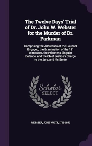 The Twelve Days' Trial of Dr. John W. Webster for the Murder of Dr. Parkman: Comprising the Addresses of the Counsel Engaged, the Examination of the ... Justice's Charge to the Jury, and his Sente
